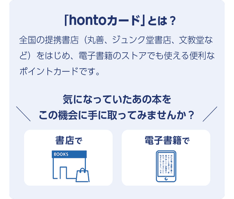 「hontoカード」とは？全国の提携書店（丸善、ジュンク堂書店、文教堂など）をはじめ、電子書籍のストアでも使える便利なポイントカードです。＼気になっていたあの本をこの機会に手に取ってみませんか？／書店で・電子書籍で