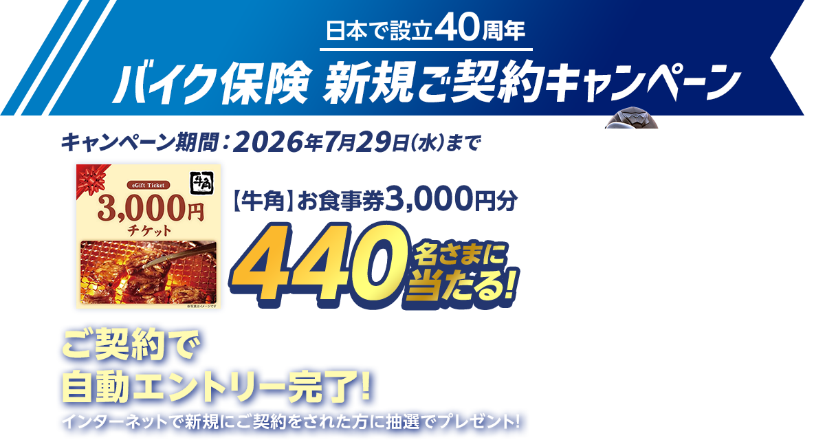 日本で設立40周年バイク保険 新規ご契約キャンペーン キャンペーン期間：2026年7月29日（水）まで 【牛角】お食事券3,000円分440名さまに当たる! ご契約で自動エントリー完了!インターネットで新規にご契約をされた方に抽選でプレゼント!